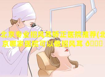 北京专业招风耳矫正医院推荐(北京哪家医院可以做招风耳 🐕 矫 🕊 正)